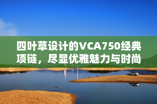 四叶草设计的VCA750经典项链，尽显优雅魅力与时尚品味