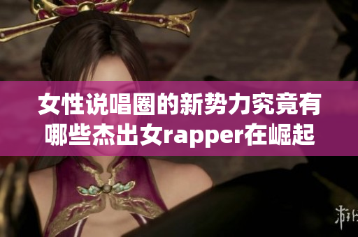 女性说唱圈的新势力究竟有哪些杰出女rapper在崛起