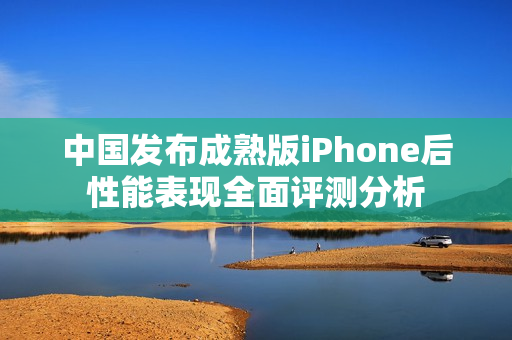 中国发布成熟版iPhone后性能表现全面评测分析