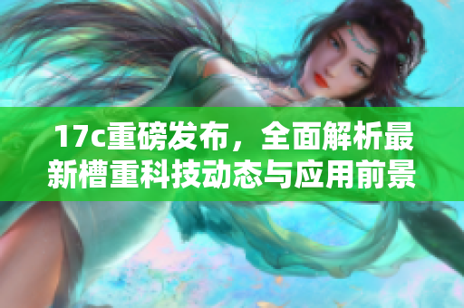 17c重磅发布，全面解析最新槽重科技动态与应用前景