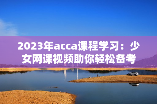 2023年acca课程学习：少女网课视频助你轻松备考