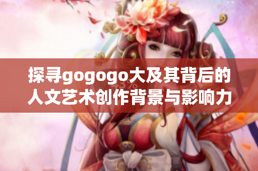 探寻gogogo大及其背后的人文艺术创作背景与影响力