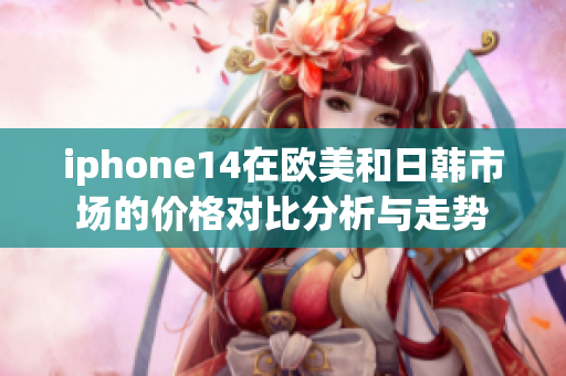 iphone14在欧美和日韩市场的价格对比分析与走势