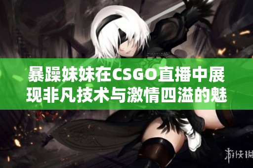 暴躁妹妹在CSGO直播中展现非凡技术与激情四溢的魅力