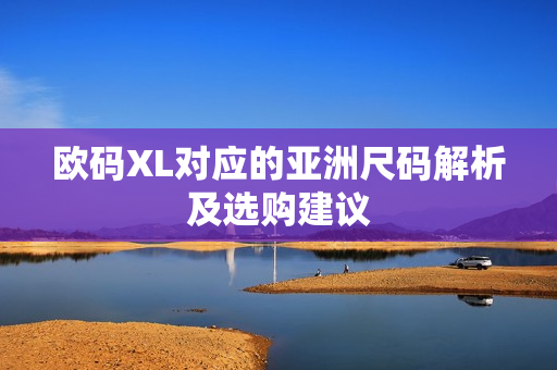 欧码XL对应的亚洲尺码解析及选购建议