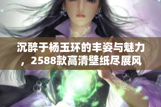 沉醉于杨玉环的丰姿与魅力，2588款高清壁纸尽展风华