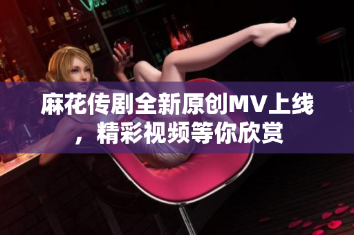 麻花传剧全新原创MV上线，精彩视频等你欣赏