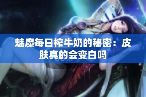 魅魔每日榨牛奶的秘密：皮肤真的会变白吗