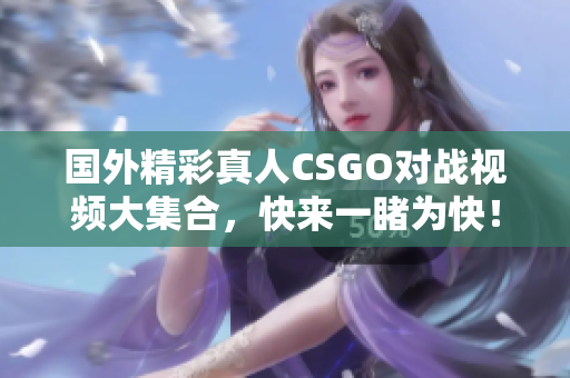 国外精彩真人CSGO对战视频大集合，快来一睹为快！