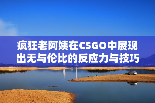 疯狂老阿姨在CSGO中展现出无与伦比的反应力与技巧