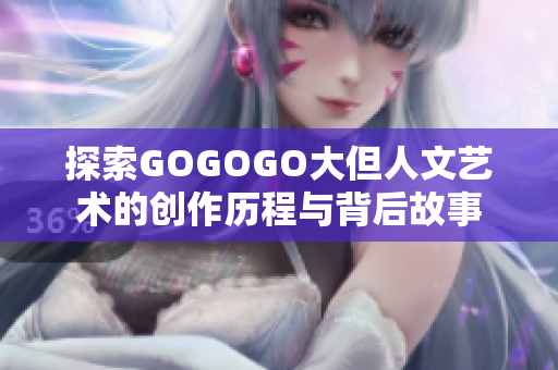 探索GOGOGO大但人文艺术的创作历程与背后故事