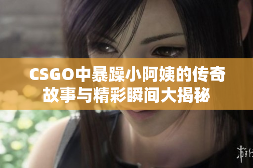 CSGO中暴躁小阿姨的传奇故事与精彩瞬间大揭秘