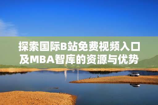 探索国际B站免费视频入口及MBA智库的资源与优势