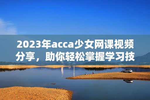 2023年acca少女网课视频分享，助你轻松掌握学习技巧