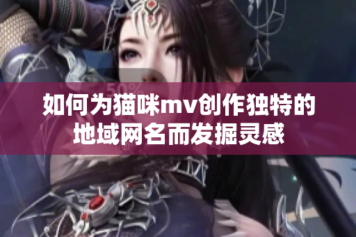 如何为猫咪mv创作独特的地域网名而发掘灵感