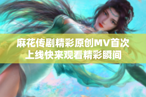 麻花传剧精彩原创MV首次上线快来观看精彩瞬间