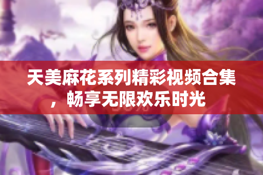 天美麻花系列精彩视频合集，畅享无限欢乐时光  