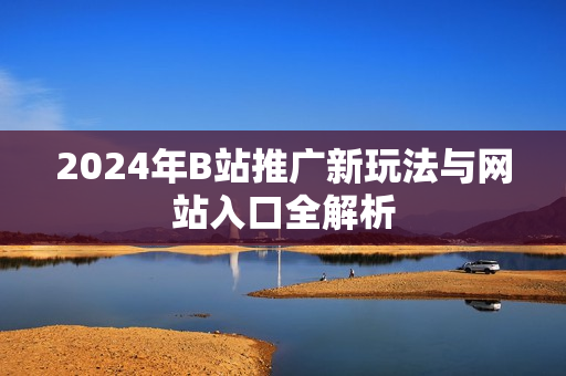 2024年B站推广新玩法与网站入口全解析