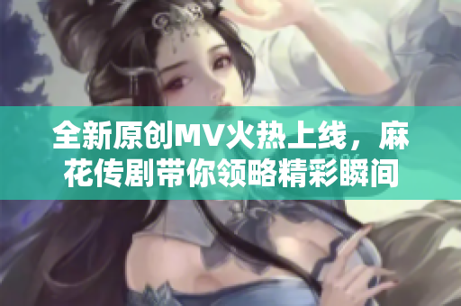 全新原创MV火热上线，麻花传剧带你领略精彩瞬间