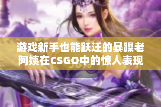 游戏新手也能跃迁的暴躁老阿姨在CSGO中的惊人表现