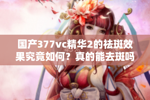 国产377vc精华2的祛斑效果究竟如何？真的能去斑吗？