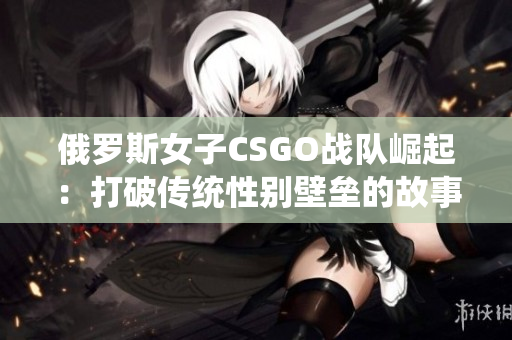 俄罗斯女子CSGO战队崛起：打破传统性别壁垒的故事