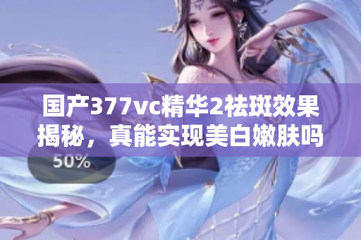 国产377vc精华2祛斑效果揭秘，真能实现美白嫩肤吗