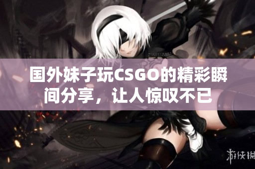 国外妹子玩CSGO的精彩瞬间分享，让人惊叹不已