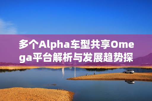 多个Alpha车型共享Omega平台解析与发展趋势探讨