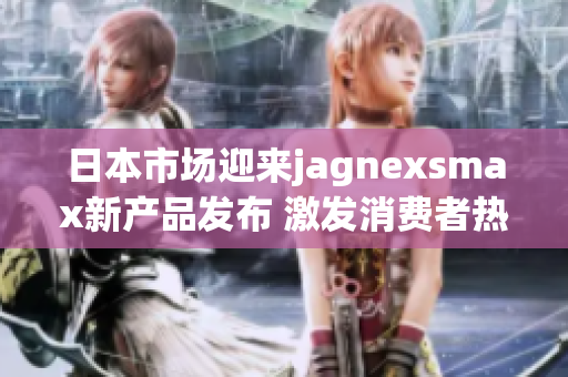 日本市场迎来jagnexsmax新产品发布 激发消费者热情