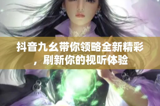 抖音九幺带你领略全新精彩，刷新你的视听体验