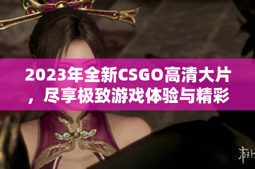 2023年全新CSGO高清大片，尽享极致游戏体验与精彩瞬间