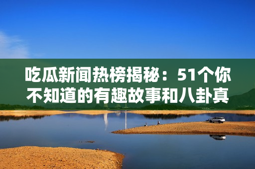 吃瓜新闻热榜揭秘：51个你不知道的有趣故事和八卦真相