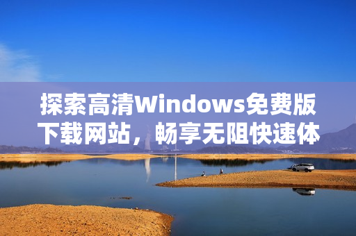 探索高清Windows免费版下载网站，畅享无阻快速体验