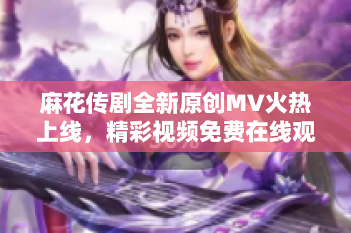 麻花传剧全新原创MV火热上线，精彩视频免费在线观看！