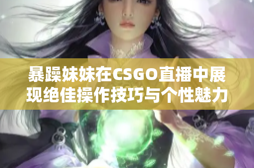 暴躁妹妹在CSGO直播中展现绝佳操作技巧与个性魅力