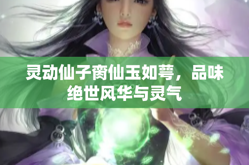 灵动仙子脔仙玉如萼，品味绝世风华与灵气