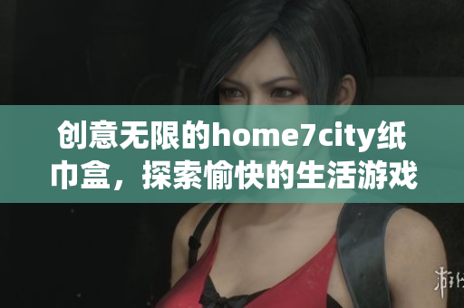 创意无限的home7city纸巾盒，探索愉快的生活游戏体验