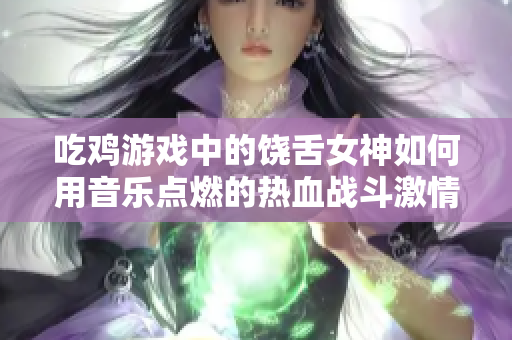 吃鸡游戏中的饶舌女神如何用音乐点燃的热血战斗激情