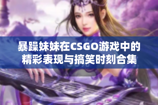 暴躁妹妹在CSGO游戏中的精彩表现与搞笑时刻合集