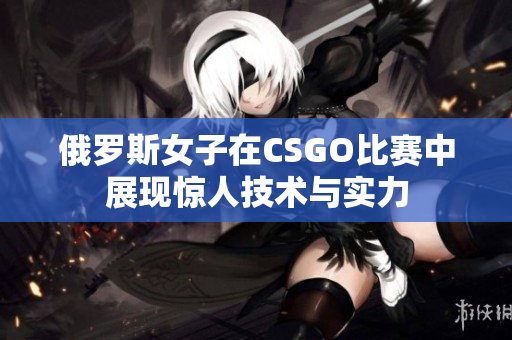 俄罗斯女子在CSGO比赛中展现惊人技术与实力