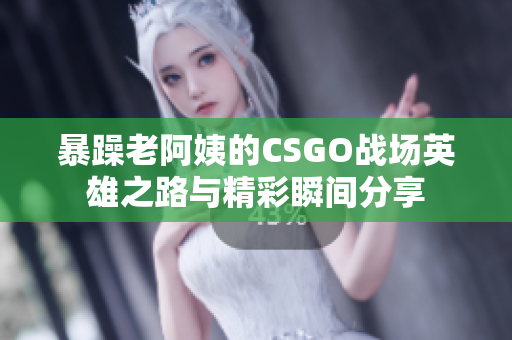 暴躁老阿姨的CSGO战场英雄之路与精彩瞬间分享