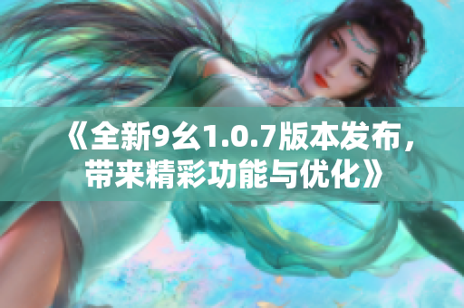 《全新9幺1.0.7版本发布，带来精彩功能与优化》