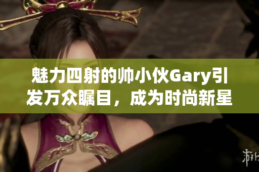 魅力四射的帅小伙Gary引发万众瞩目，成为时尚新星