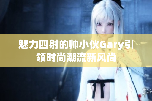 魅力四射的帅小伙Gary引领时尚潮流新风尚