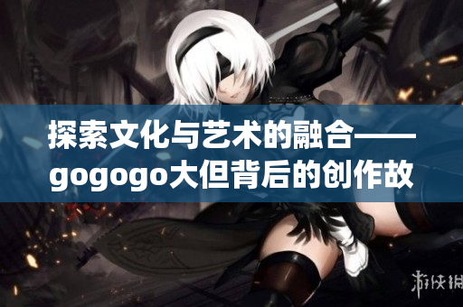 探索文化与艺术的融合——gogogo大但背后的创作故事