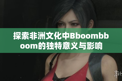 探索非洲文化中Bboombboom的独特意义与影响