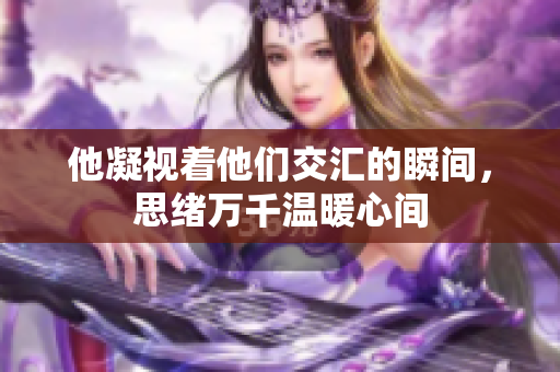 他凝视着他们交汇的瞬间，思绪万千温暖心间