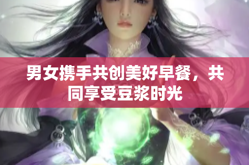 男女携手共创美好早餐，共同享受豆浆时光