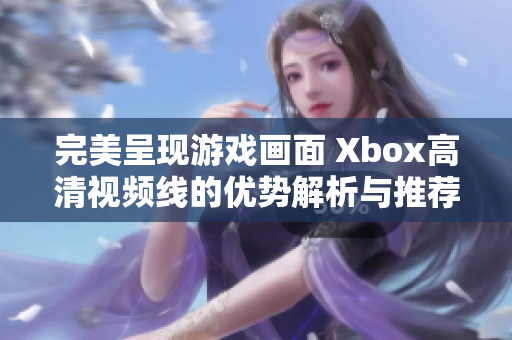 完美呈现游戏画面 Xbox高清视频线的优势解析与推荐